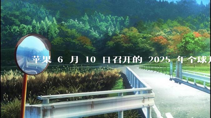 苹果 6 月 10 日召开的 2025 年全球开发者大会「WWDC25」，有哪些值得关注的信息？